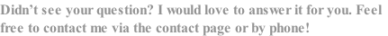 Didn’t see your question? I would love to answer it for you. Feel
free to contact me via the contact page or by phone!
