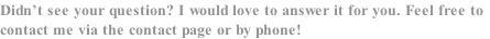 Didn’t see your question? I would love to answer it for you. Feel free to
contact me via the contact page or by phone!
